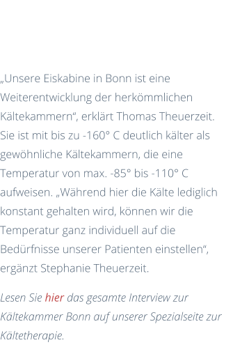 Im Gespräch mit den Kälteexperten  „Unsere Eiskabine in Bonn ist eine Weiterentwicklung der herkömmlichen Kältekammern“, erklärt Thomas Theuerzeit. Sie ist mit bis zu -160° C deutlich kälter als gewöhnliche Kältekammern, die eine Temperatur von max. -85° bis -110° C aufweisen. „Während hier die Kälte lediglich konstant gehalten wird, können wir die Temperatur ganz individuell auf die Bedürfnisse unserer Patienten einstellen“, ergänzt Stephanie Theuerzeit. Lesen Sie hier das gesamte Interview zur Kältekammer Bonn auf unserer Spezialseite zur Kältetherapie.